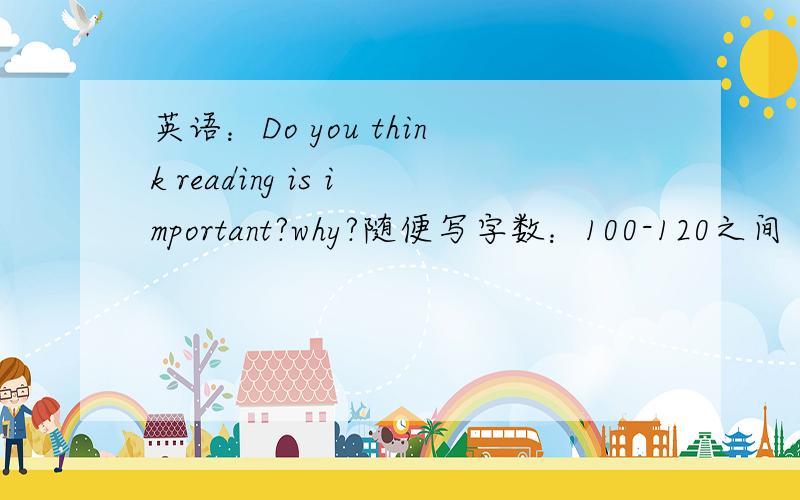 英语：Do you think reading is important?why?随便写字数：100-120之间