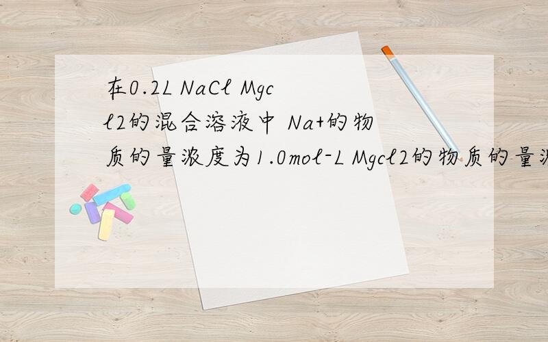 在0.2L NaCl Mgcl2的混合溶液中 Na+的物质的量浓度为1.0mol-L Mgcl2的物质的量浓度为1.5mol-L.(1)该混合溶液中氯离子的物质的量.(2)该混合溶液中所含溶质的总质量.(3)将该混合溶液加水稀释至溶液体