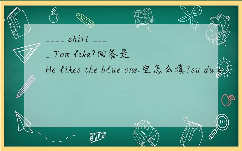 ____ shirt ____ Tom like?回答是He likes the blue one.空怎么填?su du o