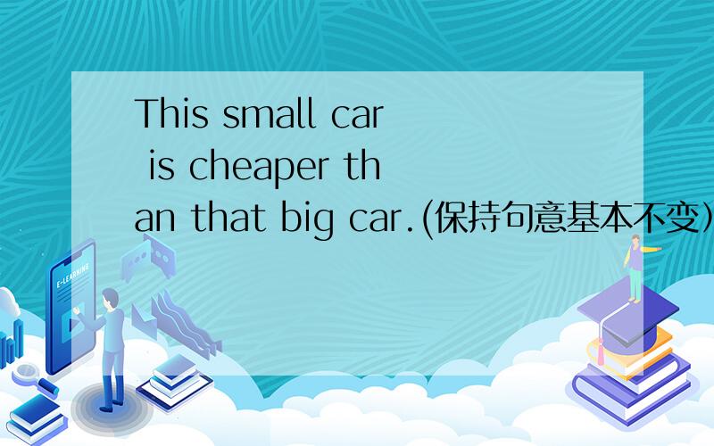 This small car is cheaper than that big car.(保持句意基本不变） This small car is _____ ______ thanThis small car is cheaper than that big car.(保持句意基本不变） This small car is _____ ______ than that big car.