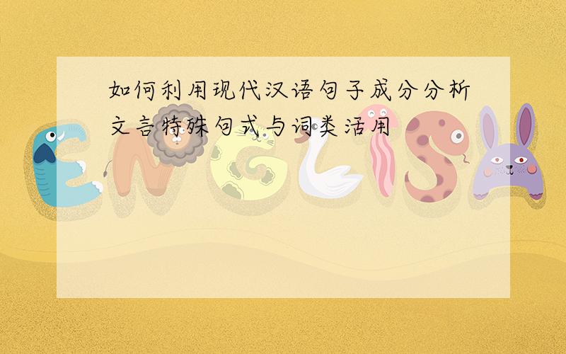 如何利用现代汉语句子成分分析文言特殊句式与词类活用