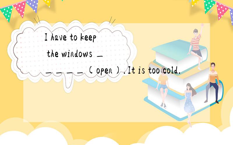 I have to keep the windows _____(open).It is too cold.