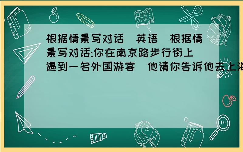 根据情景写对话（英语）根据情景写对话:你在南京路步行街上遇到一名外国游客．他请你告诉他去上海博物馆的路．（外国游客）