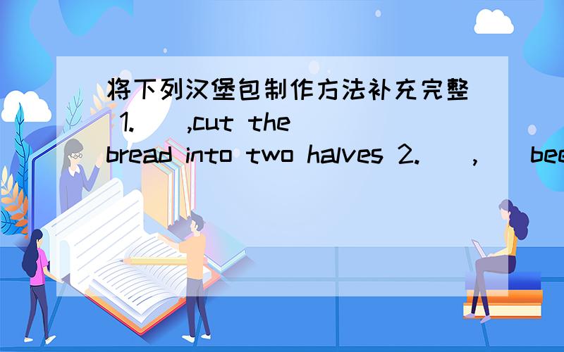将下列汉堡包制作方法补充完整 1.(),cut the bread into two halves 2.(),()beef将下列汉堡包制作方法补充完整1.（）,cut the bread into two halves 2.（）,（）beef or fried chicken ,cheese and lettuce（）the bread3.（）,