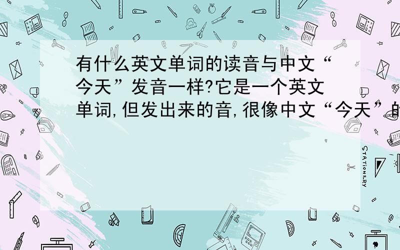有什么英文单词的读音与中文“今天”发音一样?它是一个英文单词,但发出来的音,很像中文“今天”的发音一样.大虾们帮帮忙,