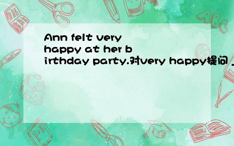 Ann felt very happy at her birthday party.对very happy提问 _____ _____Ann____at her birthday party怎么填