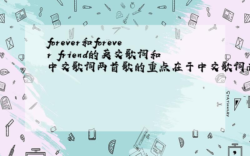 forever和forever friend的英文歌词和中文歌词两首歌的重点在于中文歌词而forever得中英文歌词都重要.这两首歌都是外国人唱的,我是打算在文艺节时,用中文来唱.