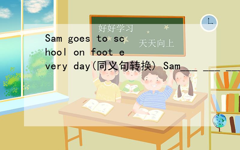 Sam goes to school on foot every day(同义句转换) Sam___ ___ ___ every day