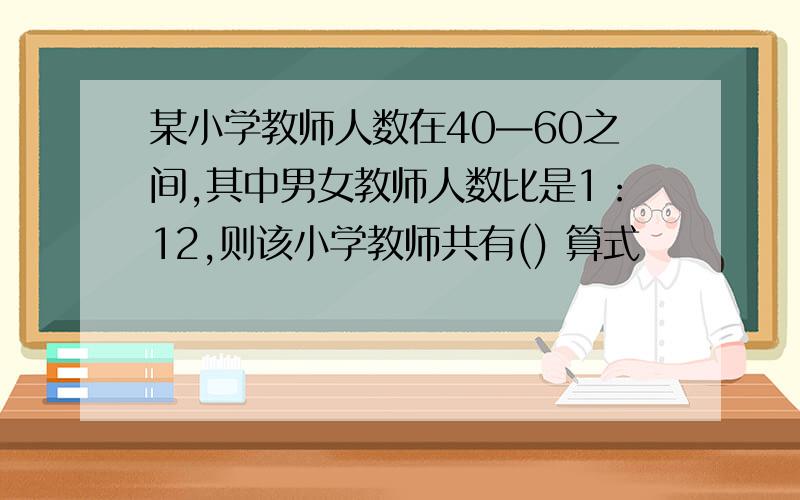 某小学教师人数在40—60之间,其中男女教师人数比是1：12,则该小学教师共有() 算式