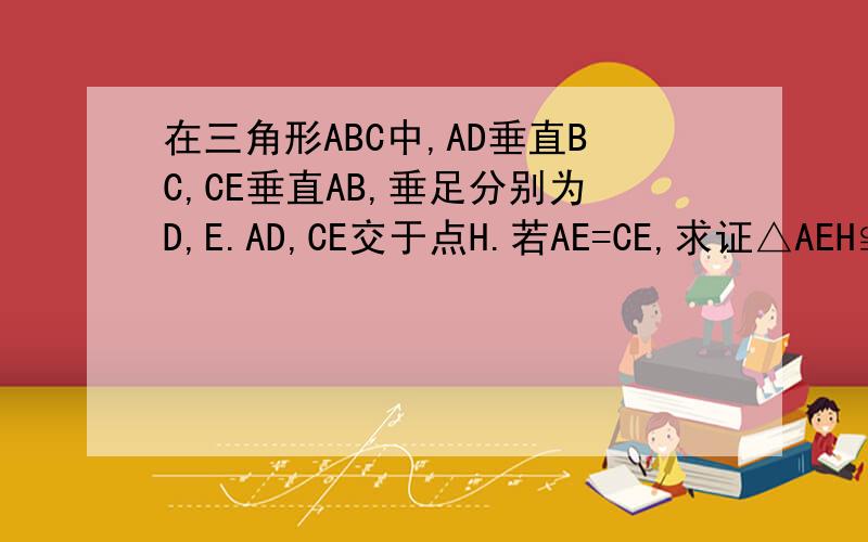 在三角形ABC中,AD垂直BC,CE垂直AB,垂足分别为D,E.AD,CE交于点H.若AE=CE,求证△AEH≌△CEB