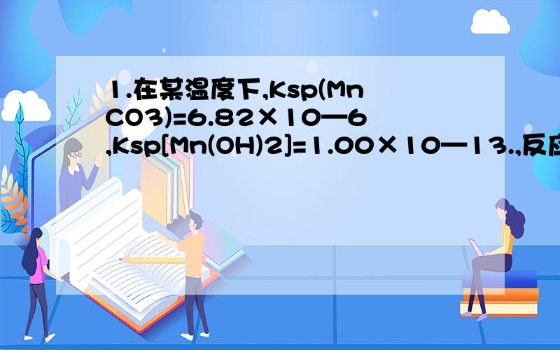 1.在某温度下,Ksp(MnCO3)=6.82×10—6,Ksp[Mn(OH)2]=1.00×10—13.,反应MnCO3(s)+2OH一(aq) Mn(OH)2(s)+CO32—(aq)的平衡常数K的值为?（6.82*10^7）2.室温时,利用右图反应气体体积测定仪测定纳米碳酸钙的纯度.实验步