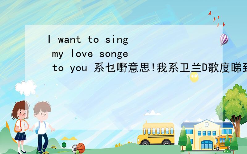 I want to sing my love songe to you 系乜嘢意思!我系卫兰D歌度睇到葛!