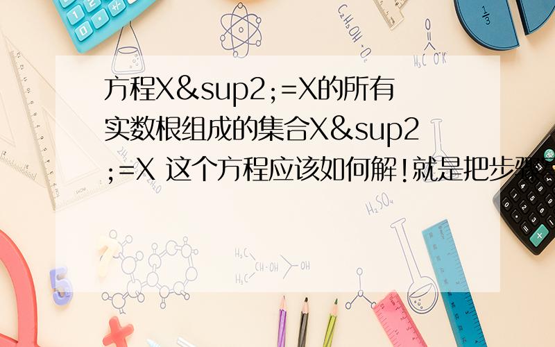 方程X²=X的所有实数根组成的集合X²=X 这个方程应该如何解!就是把步骤写出来!为什么一个0,一个1?