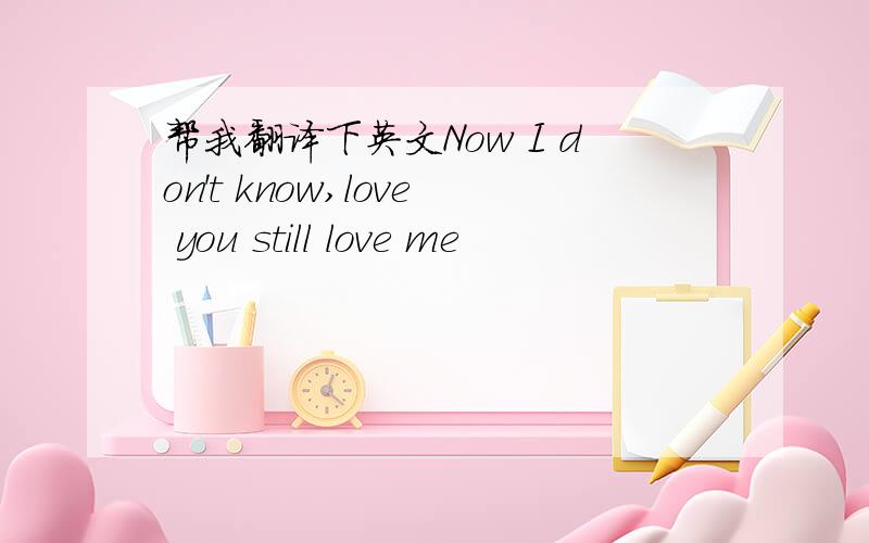 帮我翻译下英文Now I don't know,love you still love me