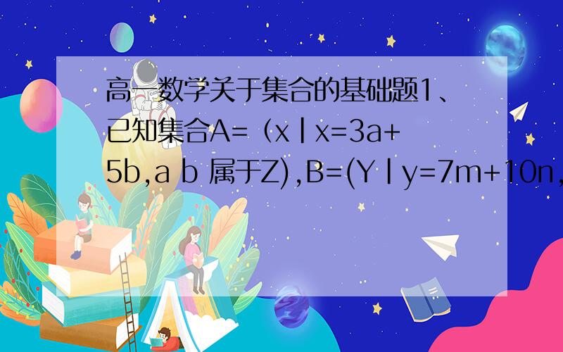 高一数学关于集合的基础题1、已知集合A=（x|x=3a+5b,a b 属于Z),B=(Y|y=7m+10n,n属于Z）判断A与B的关系并说明理由2、已知集合A=(x|x=12a+8b,a,b属于Z）B=(x|x=20c+16d,c d 属于Z)求证A=B3.已知集合A=（x|-2k+6