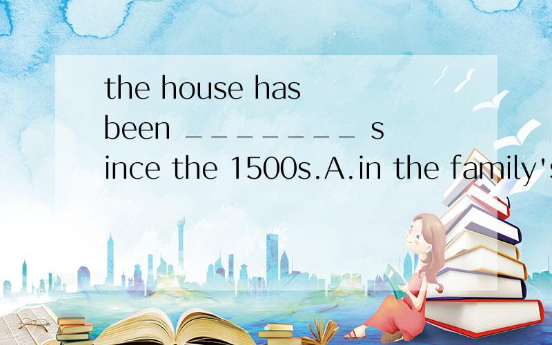 the house has been _______ since the 1500s.A.in the family's possession B.of the family's possession C.in possession of the family D.of the possession for the family's