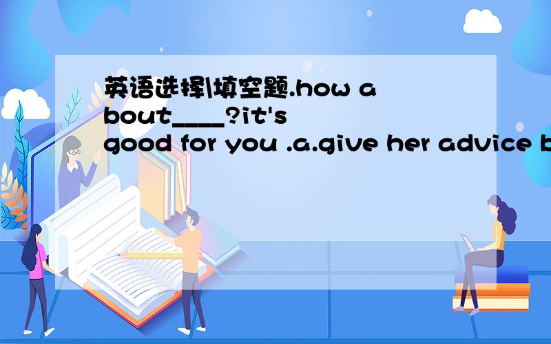英语选择\填空题.how about____?it's good for you .a.give her advice b.take her advice c.taking her advicepeople can't live____(with,without)air and water.