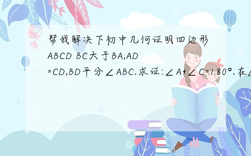 帮我解决下初中几何证明四边形ABCD BC大于BA,AD=CD,BD平分∠ABC.求证:∠A+∠C=180°.在△ABC中∠B=2∠C,AD是∠BAC的平分线.求证:AC+AB=BC
