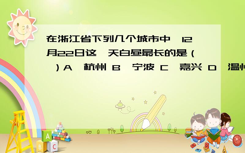 在浙江省下列几个城市中,12月22日这一天白昼最长的是（ ）A、杭州 B、宁波 C、嘉兴 D、温州