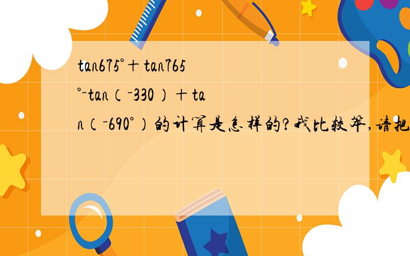 tan675°＋tan765°－tan（－330）＋tan（－690°）的计算是怎样的?我比较笨,请把过程写清楚,在线等,感谢各位回答者!