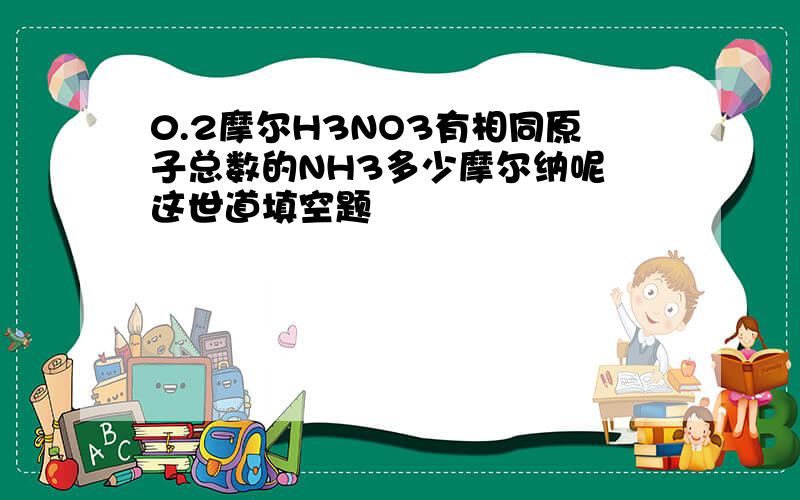 0.2摩尔H3NO3有相同原子总数的NH3多少摩尔纳呢 这世道填空题