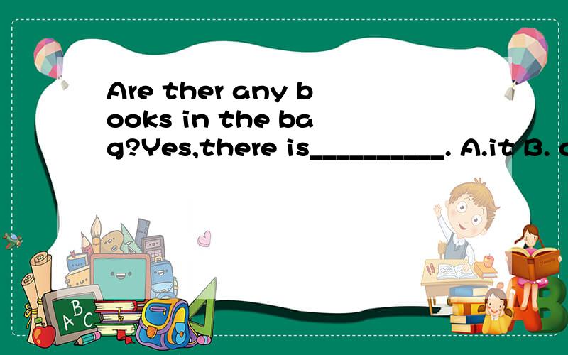 Are ther any books in the bag?Yes,there is__________. A.it B. one C. any D. some
