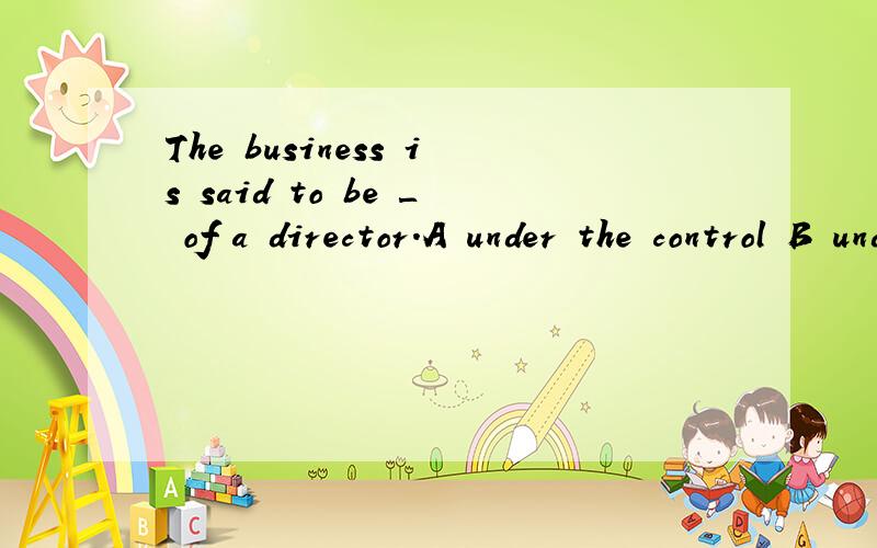 The business is said to be ＿ of a director.A under the control B under control C in control选什么?为什么
