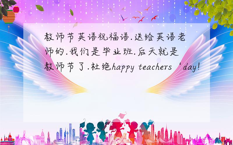 教师节英语祝福语.送给英语老师的.我们是毕业班.后天就是教师节了.杜绝happy teachers‘day!