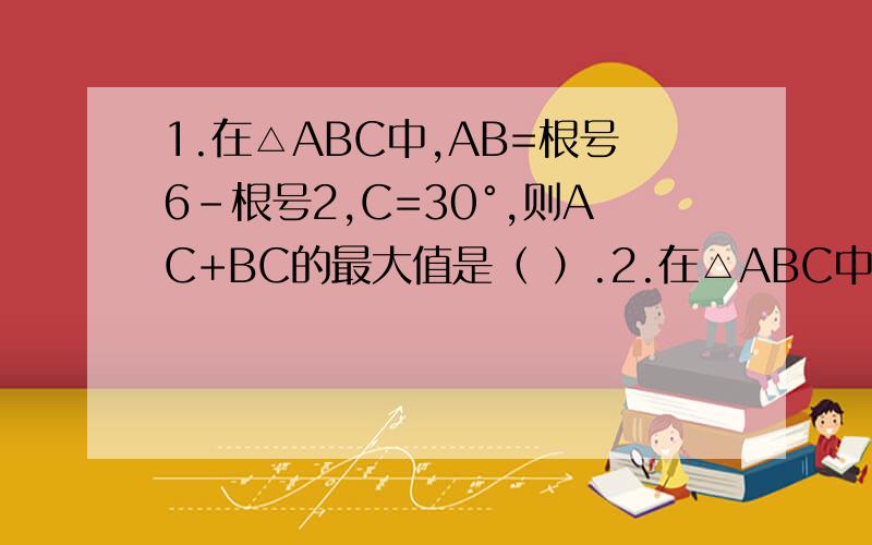 1.在△ABC中,AB=根号6-根号2,C=30°,则AC+BC的最大值是（ ）.2.在△ABC中,设a+c=2b,A-C=三分之π,求sinB的值.拜托了m(_ _)m