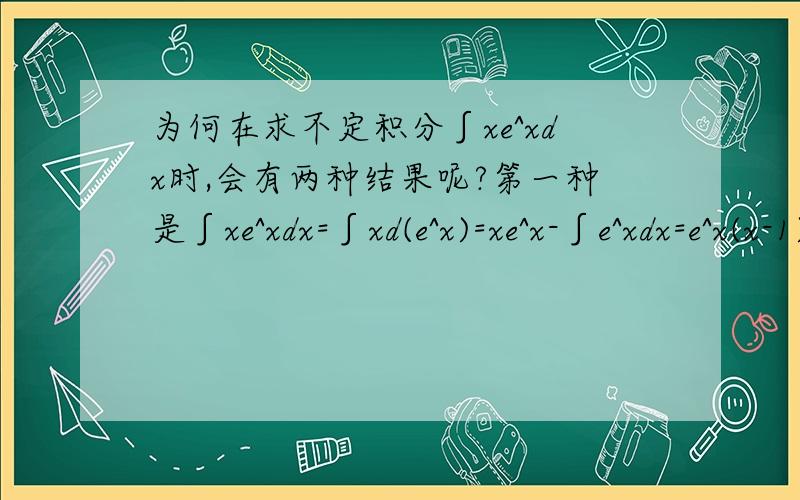 为何在求不定积分∫xe^xdx时,会有两种结果呢?第一种是∫xe^xdx=∫xd(e^x)=xe^x-∫e^xdx=e^x(x-1)+C第二种是∫xe^xdx=∫e^xd(x^2/2)=e^x(x^2/2) - ∫(x^2/2)d(e^x)=e^x(x^2/2)-∫(x^2/2)e^xdx=e^x(x^2/2)-x^3/6)e^x+C两种解法都是