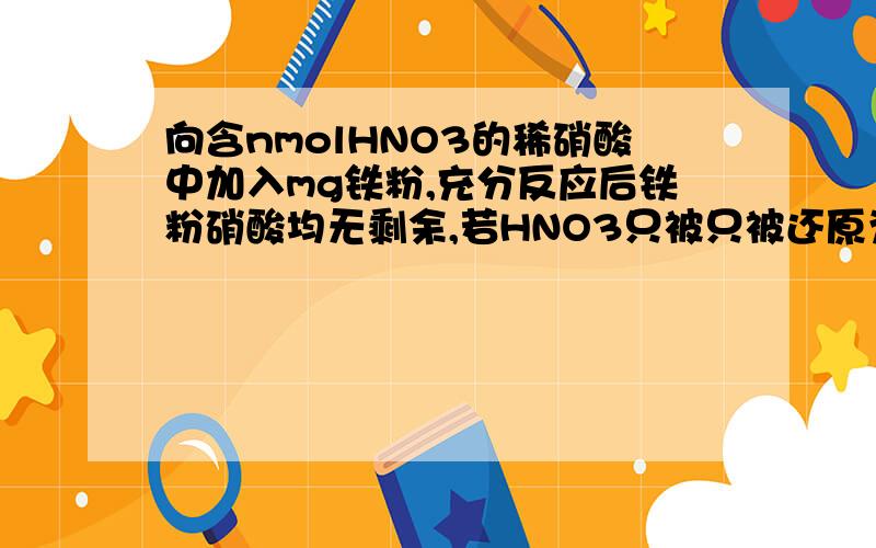向含nmolHNO3的稀硝酸中加入mg铁粉,充分反应后铁粉硝酸均无剩余,若HNO3只被只被还原为NO.则n:m不可能为 A.5:1 B.9:2 C.3:1 D.4:1