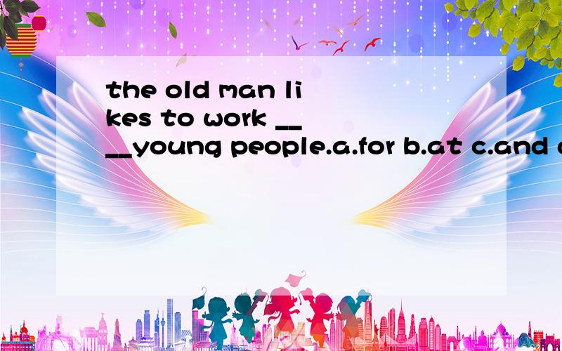 the old man likes to work ____young people.a.for b.at c.and d.as
