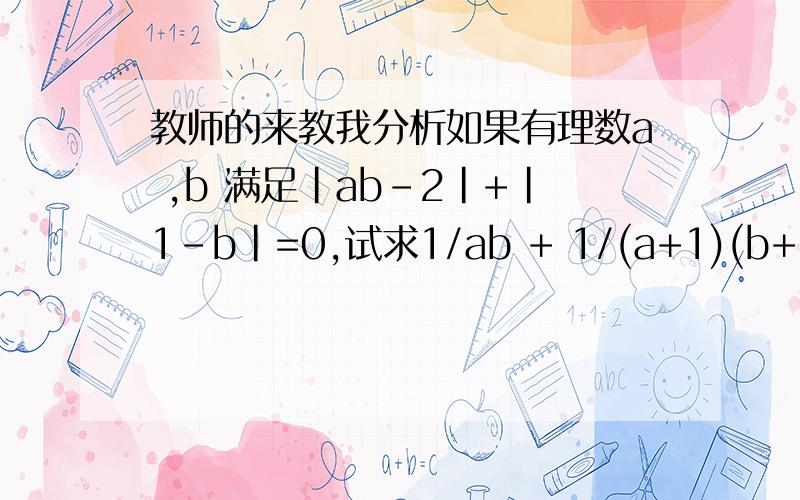 教师的来教我分析如果有理数a ,b 满足|ab－2|+|1－b|=0,试求1/ab + 1/(a+1)(b+1) + 1/(a+2)(b+2) +.+ 1/(a+2004)(b+2004)的值.这题已经知道 a=2 ,b=1 .主要是教我怎么清楚的分析过程!（分子）/（分母）