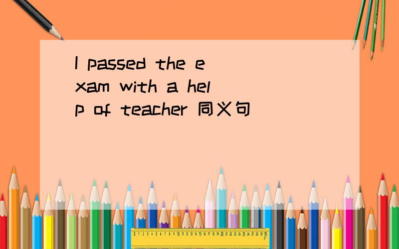 I passed the exam with a help of teacher 同义句