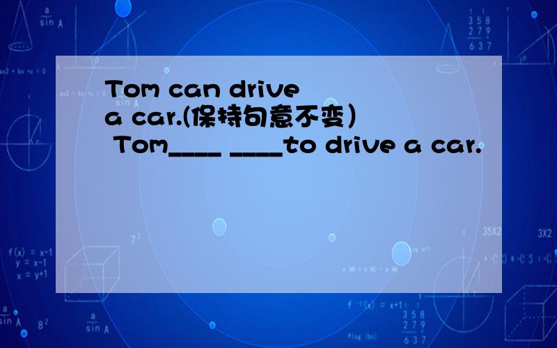 Tom can drive a car.(保持句意不变） Tom____ ____to drive a car.