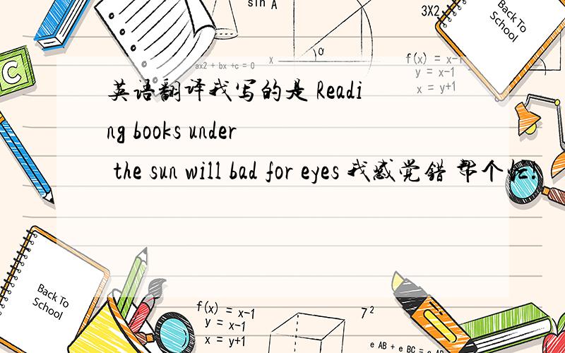 英语翻译我写的是 Reading books under the sun will bad for eyes 我感觉错 帮个忙!