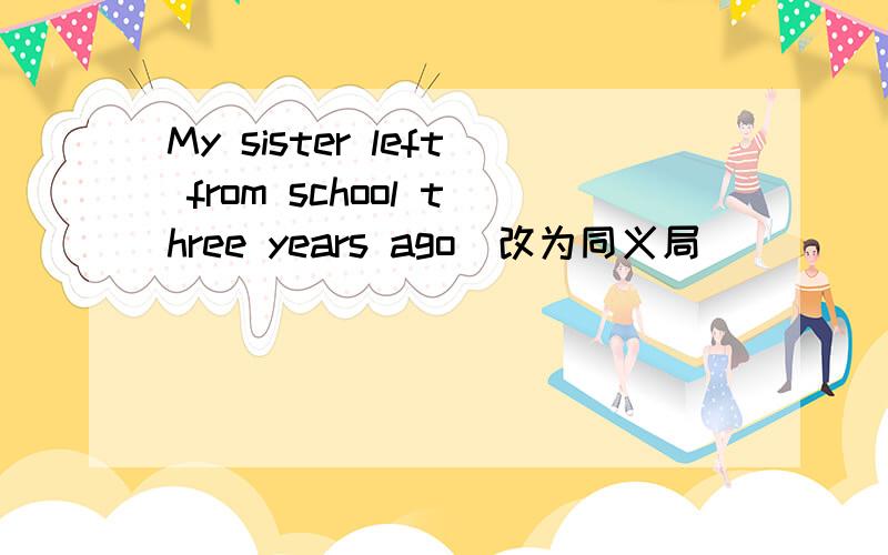 My sister left from school three years ago(改为同义局)