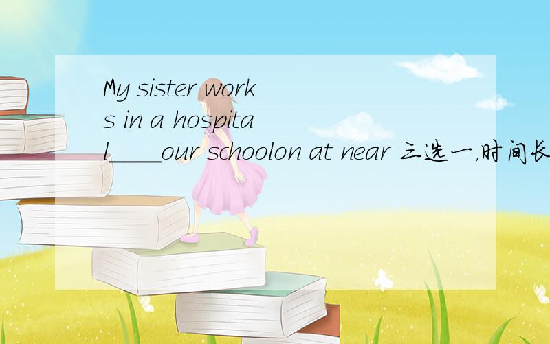 My sister works in a hospital____our schoolon at near 三选一，时间长，忘记了