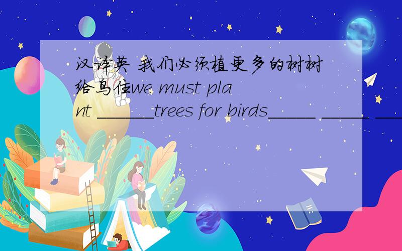汉译英 我们必须植更多的树树给鸟住we must plant ______trees for birds_____ _____ ______