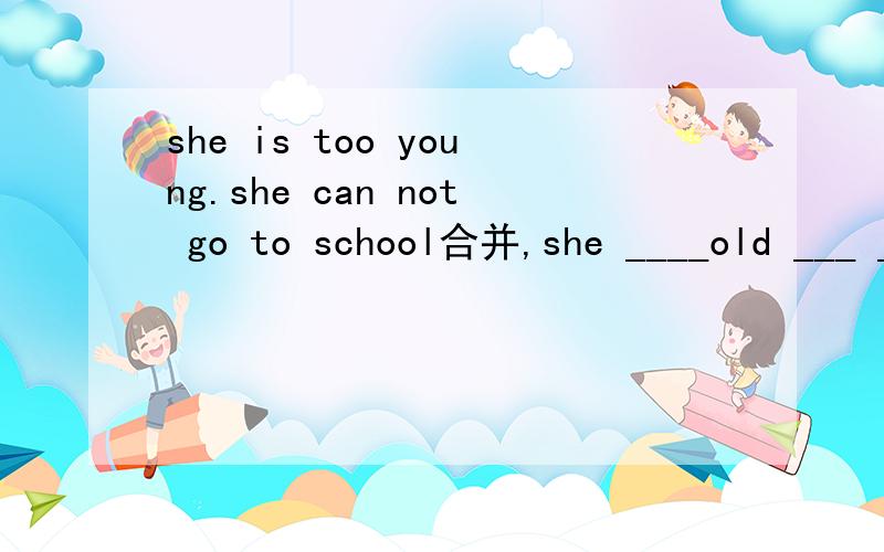 she is too young.she can not go to school合并,she ____old ___ ___go to schoo