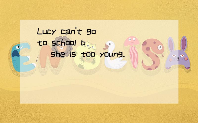 Lucy can't go to school b____ she is too young.