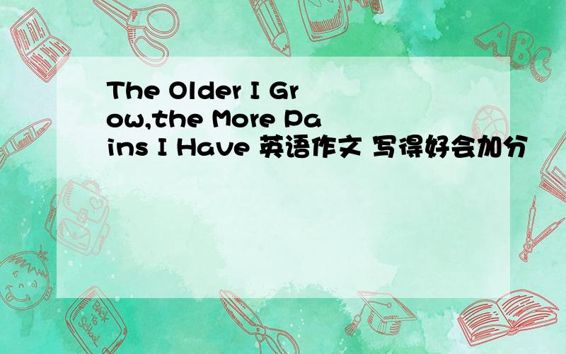 The Older I Grow,the More Pains I Have 英语作文 写得好会加分