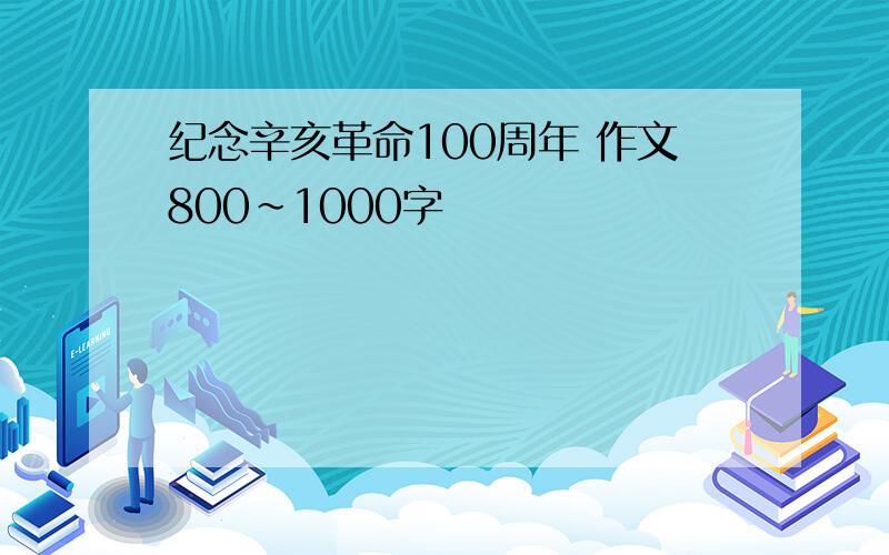 纪念辛亥革命100周年 作文800~1000字
