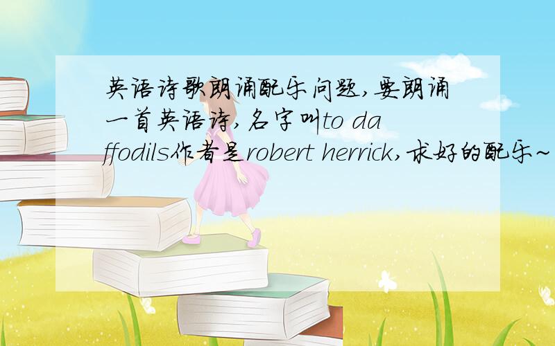英语诗歌朗诵配乐问题,要朗诵一首英语诗,名字叫to daffodils作者是robert herrick,求好的配乐~