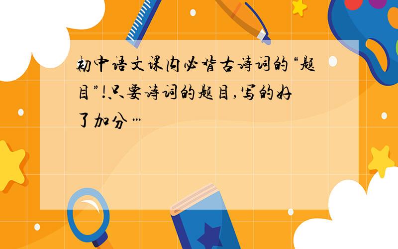 初中语文课内必背古诗词的“题目”!只要诗词的题目,写的好了加分…