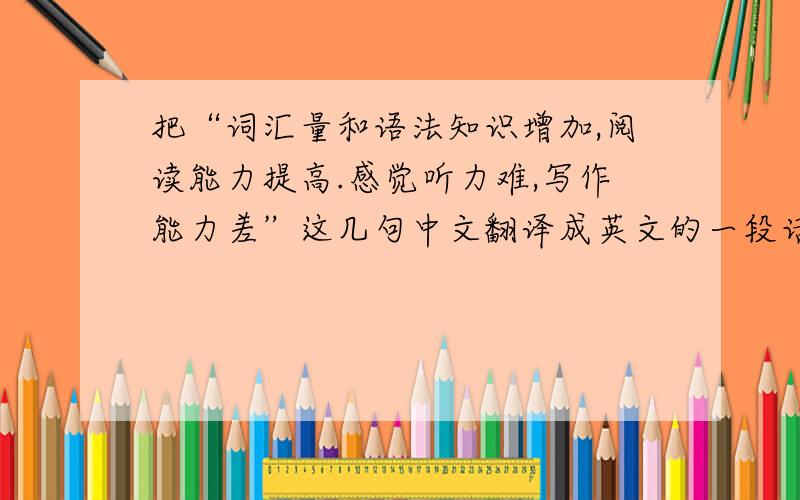 把“词汇量和语法知识增加,阅读能力提高.感觉听力难,写作能力差”这几句中文翻译成英文的一段话.加分
