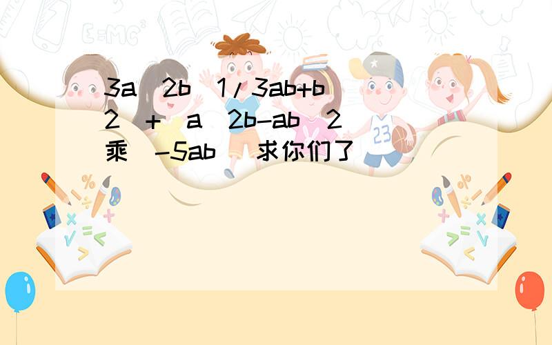 3a^2b(1/3ab+b^2)+(a^2b-ab^2)乘(-5ab) 求你们了