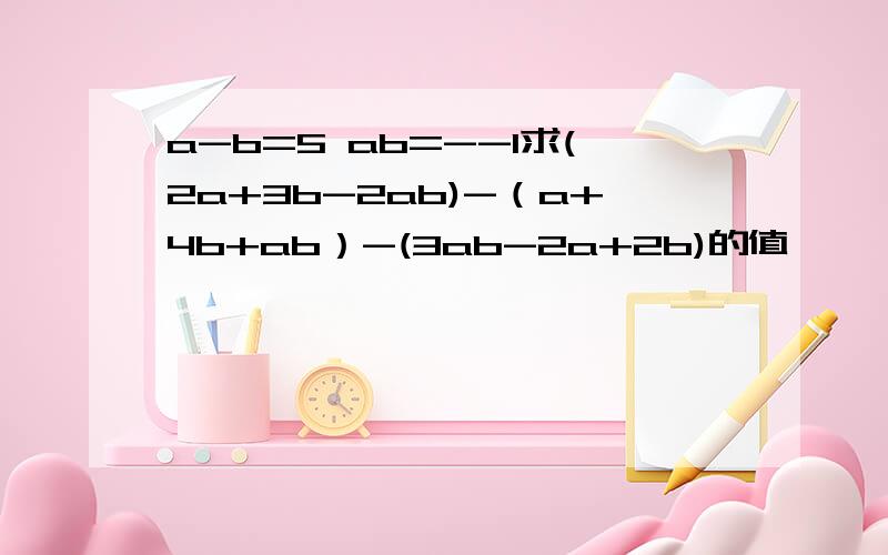 a-b=5 ab=--1求(2a+3b-2ab)-（a+4b+ab）-(3ab-2a+2b)的值