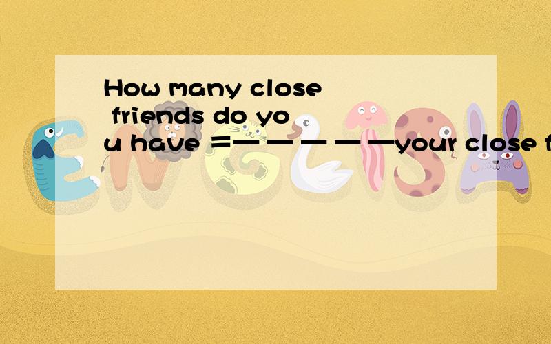 How many close friends do you have ＝— — — — —your close friends?