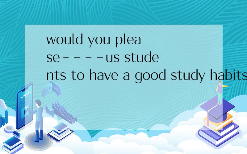 would you please----us students to have a good study habits A join B to join C to take part in